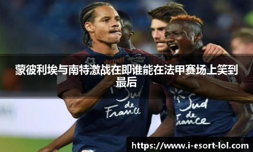 蒙彼利埃与南特激战在即谁能在法甲赛场上笑到最后